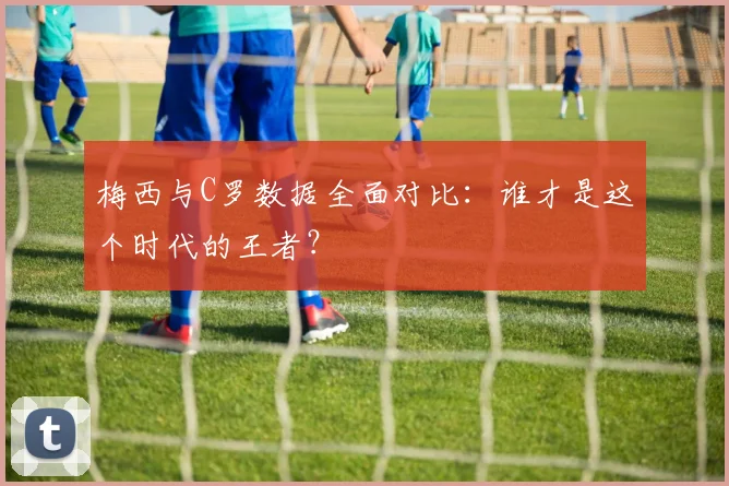 梅西与C罗数据全面对比：谁才是这个时代的王者？