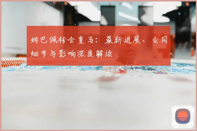 姆巴佩转会皇马：最新进展、合同细节与影响深度解读