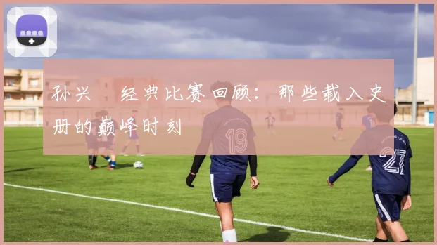 孙兴慜经典比赛回顾：那些载入史册的巅峰时刻