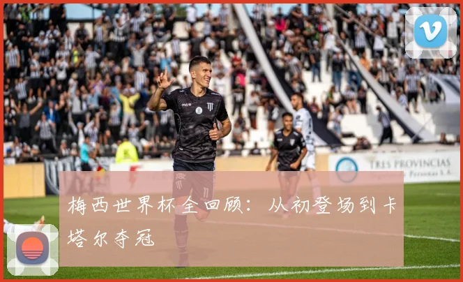梅西世界杯全回顾：从初登场到卡塔尔夺冠