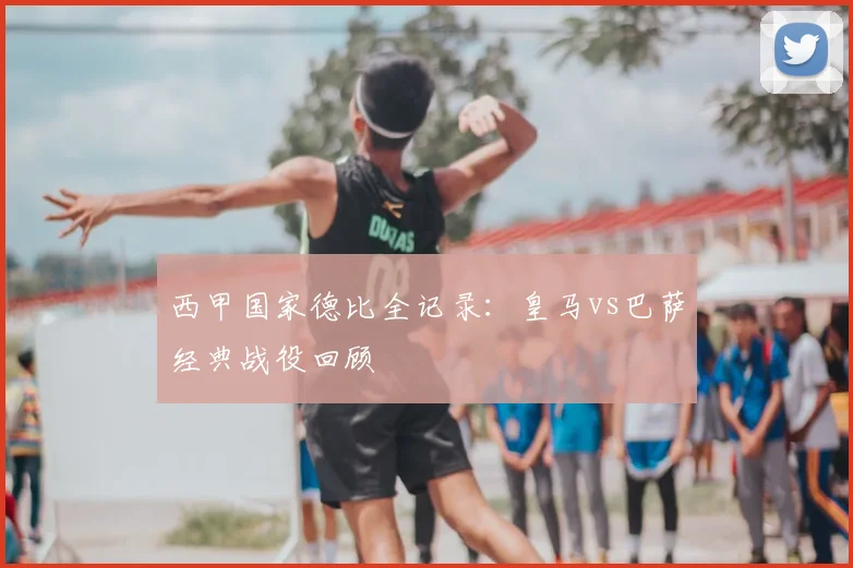 西甲国家德比全记录：皇马vs巴萨经典战役回顾
