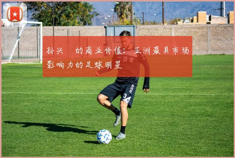 孙兴慜的商业价值：亚洲最具市场影响力的足球明星