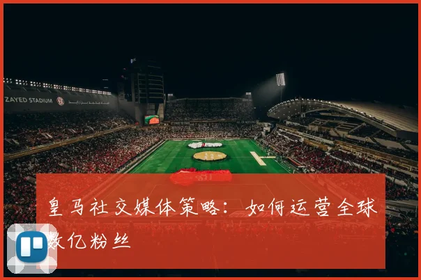 皇马社交媒体策略：如何运营全球数亿粉丝